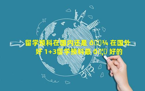 留学预科在国内还是 🌾 在国外好 1+3留学预科最 🦈 好的学校